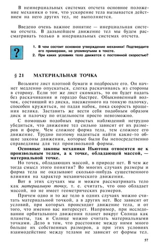 В неинерциальных системах отсчета основное положе­
ние механики о том, что ускорение тела вызывается дейст­
вием на него других тел, не выполняется.
Введено очень важное понятие — инерциальная систе­
ма отсчета. В дальнейшем движение тел мы будем рас­
сматривать только в инерциальных системах отсчета.
1. В чем состоит основное утверждение механики! Подтвердите
его примерами, не упомянутыми в тексте.
2. При каких условиях тело движется с постоянной скоростью?
§ 21 МАТЕРИАЛЬНАЯ ТОЧКА
Возьмите лист плотной бумаги и подбросьте его. Он нач­
нет медленно опускаться, слегка раскачиваясь из стороны
в сторону. Если тот же лист скомкать, то он будет падать
без раскачивания и гораздо быстрее. Обыкновенный вол­
чок, состоящий из диска, насаженного на тонкую палочку,
способен кружиться, не падая набок, пока скорость враще­
ния велика. Заставить же вести себя подобным образом
диск и палочку по отдельности просто невозможно.
С помощью подобных простых наблюдений нетрудно
убедиться, что движение тел сильно зависит от их разме­
ров и форм. Чем сложнее форма тела, тем сложнее его
движение. Трудно поэтому надеяться найти какие-то об­
щие законы движения, которые были бы непосредственно
справедливы для тел произвольной формы.
Основные законы механики Ньютона относятся не к
произвольным телам, а к точке, обладающей массой, —
материальной точке.
Но точек, обладающих массой, в природе нет. В чем же
тогда смысл этого понятия? Во многих случаях размеры и
форма тела не оказывают сколько-нибудь существенного
влияния на характер механического движения.
Вот в этих случаях мы и можем рассматривать тело
как материальную точку, т. е. считать, что оно обладает
массой, но не имеет геометрических размеров.
Причем одно и то же тело в одних случаях можно счи­
тать материальной точкой, а в других нет. Все зависит от
условий, при которых происходит движение тела, и от
того, что именно вас интересует. Например, при исследо­
вании орбитального движения планет вокруг Солнца как
планеты, так и Солнце можно считать материальными
точками. Дело в том, что расстояние между ними много
больше их собственных размеров, а при этих условиях
взаимодействие между телами не зависит от формы тел.
57
 