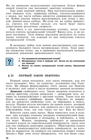 Но на движение искусственных спутников Земли форма
нашей планеты уже оказывает заметное влияние.
Еще один важный пример. При поступательном движе­
нии твердого тела, например кубика, соскальзывающего
с доски, все части кубика движутся совершенно одинако­
во. Кубик вполне можно рассматривать как точку с мас­
сой, равной массе кубика. Но если тот же кубик вращает­
ся, считать его точкой нельзя: его части будут иметь
существенно различные скорости.
Как быть в тех многочисленных случаях, когда тело
нельзя считать материальной точкой? Выход есть, и он со­
всем несложен. Тело можно мысленно разделить на столь
малые элементы, что каждый из них допустимо считать
материальной точкой.
В механике любое тело можно рассматривать как сово­
купность большого числа материальных точек. Зная зако­
ны движения точки, мы в принципе располагаем методом
описания движения произвольного тела.
1. Что называется материальной точкой?
2. Материальных точек в природе нет. Зачем же мы используем
это понятие!
3. Можно ли считать материальной точкой камень, брошенный
вверх?
§ 22 ПЕРВЫЙ ЗАКОН НЬЮТОНА
Первый закон механики, или закон инерции, как его
часто называют, был, по существу, установлен еще Гали­
леем. Но общую формулировку этого закона дал Ньютон
и включил этот закон в число основных законов механики.
Движение свободного тела. Закон инерции относится к
самому простому случаю движения — движению тела, ко­
торое не взаимодействует с другими телами. Такие тела мы
будем называть свободными телами. Ответить на вопрос,
как же движутся свободные тела, не обращаясь к опыту,
нельзя. Однако нельзя поставить ни одного опыта, который
бы в чистом виде показал, как движется ни с чем не взаимо­
действующее тело, так как таких тел нет. Как же быть?
Имеется лишь один выход. Надо поместить тело в усло­
вия, при которых влияние внешних взаимодействий мож­
но делать все меньшим и меньшим, и наблюдать, к чему
это ведет. Можно, например, наблюдать за движением
гладкого камня на горизонтальной поверхности, после того
как ему сообщена некоторая скорость. (Притяжение камня
к Земле компенсируется действием поверхности, на кото­
рую он опирается; на скорость его движения влияет только
трение.) При этом легко обнаружить, что чем более глад-
58
 