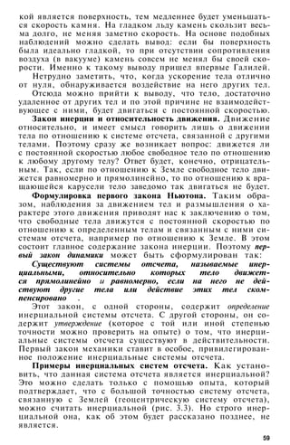 кой является поверхность, тем медленнее будет уменьшать­
ся скорость камня. На гладком льду камень скользит весь­
ма долго, не меняя заметно скорость. На основе подобных
наблюдений можно сделать вывод: если бы поверхность
была идеально гладкой, то при отсутствии сопротивления
воздуха (в вакууме) камень совсем не менял бы своей ско­
рости. Именно к такому выводу пришел впервые Галилей.
Нетрудно заметить, что, когда ускорение тела отлично
от нуля, обнаруживается воздействие на него других тел.
Отсюда можно прийти к выводу, что тело, достаточно
удаленное от других тел и по этой причине не взаимодейст­
вующее с ними, будет двигаться с постоянной скоростью.
Закон инерции и относительность движения. Движение
относительно, и имеет смысл говорить лишь о движении
тела по отношению к системе отсчета, связанной с другими
телами. Поэтому сразу же возникает вопрос: движется ли
с постоянной скоростью любое свободное тело по отношению
к любому другому телу? Ответ будет, конечно, отрицатель­
ным. Так, если по отношению к Земле свободное тело дви­
жется равномерно и прямолинейно, то по отношению к вра­
щающейся карусели тело заведомо так двигаться не будет.
Формулировка первого закона Ньютона. Таким обра­
зом, наблюдения за движением тел и размышления о ха­
рактере этого движения приводят нас к заключению о том,
что свободные тела движутся с постоянной скоростью по
отношению к определенным телам и связанным с ними си­
стемам отсчета, например по отношению к Земле. В этом
состоит главное содержание закона инерции. Поэтому пер­
вый закон динамики может быть сформулирован так:
Существуют системы отсчета, называемые инер-
циальными, относительно которых тело движет­
ся прямолинейно и равномерно, если на него не дей­
ствуют другие тела или действие этих тел ском­
пенсировано .
Этот закон, с одной стороны, содержит определение
инерциальной системы отсчета. С другой стороны, он со­
держит утверждение (которое с той или иной степенью
точности можно проверить на опыте) о том, что инерци-
альные системы отсчета существуют в действительности.
Первый закон механики ставит в особое, привилегирован­
ное положение инерциальные системы отсчета.
Примеры инерциальных систем отсчета. Как устано­
вить, что данная система отсчета является инерциальной?
Это можно сделать только с помощью опыта, который
подтверждает, что с большой точностью систему отсчета,
связанную с Землей (геоцентрическую систему отсчета),
можно считать инерциальной (рис. 3.3). Но строго инер­
циальной она, как об этом будет рассказано позднее, не
является.
59
 