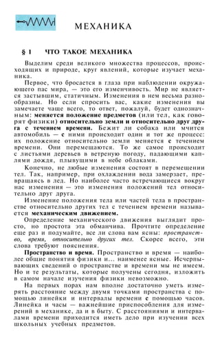 МЕХАНИКА
§ 1 ЧТО ТАКОЕ МЕХАНИКА
Выделим среди великого множества процессов, проис­
ходящих и природе, круг явлений, которые изучает меха­
ника.
Первое, что бросается в глаза при наблюдении окружа­
ющего пас мира, — это его изменчивость. Мир не являет­
ся застывшим, статичным. Изменения в нем весьма разно­
образны. Но если спросить вас, какие изменения вы
замечаете чаще всего, то ответ, пожалуй, будет однознач­
ным: меняется положение предметов (или тел, как гово­
рят физики) относительно земли и относительно друг дру­
га с течением времени. Бежит ли собака или мчится
автомобиль — с ними происходит один и тот же процесс:
их положение относительно земли меняется с течением
времени. Они перемещаются. То же самое происходит
с листьями деревьев в ветреную погоду, падающими кап­
лями дождя, плывущими в небе облаками.
Конечно, не любые изменения состоят в перемещении
тел. Так, например, при охлаждении вода замерзает, пре­
вращаясь в лед. Но наиболее часто встречающиеся вокруг
нас изменения — это изменения положений тел относи­
тельно друг друга.
Изменение положения тела или частей тела в простран­
стве относительно других тел с течением времени называ­
ется механическим движением.
Определение механического движения выглядит про­
сто, но простота эта обманчива. Прочтите определение
еще раз и подумайте, все ли слова вам ясны: пространст-
во, время, относительно других тел. Скорее всего, эти
слова требуют пояснения.
Пространство и время. Пространство и время — наибо­
лее общие понятия физики и... наименее ясные. Исчерпы­
вающих сведений о пространстве и времени мы не имеем.
Но и те результаты, которые получены сегодня, изложить
в самом начале изучения физики невозможно.
На первых порах нам вполне достаточно уметь изме­
рять расстояние между двумя точками пространства с по­
мощью линейки и интервалы времени с помощью часов.
Линейка и часы — важнейшие приспособления для изме­
рений в механике, да и в быту. С расстояниями и интерва­
лами времени приходится иметь дело при изучении всех
школьных учебных предметов.
 
