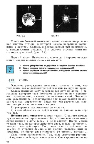 Рис. 3.3 Рис. 3.4
С гораздо большей точностью можно считать инерциаль-
ной систему отсчета, в которой начало координат совме­
щено с центром Солнца, а координатные оси направлены
к неподвижным звездам. Эту систему отсчета называют
гелиоцентрической (рис. 3.4).
Первый закон Ньютона позволяет дать строгое опреде­
ление инерциальным системам отсчета.
1. Какое утверждение содержится в первом законе Ньютона!
2. Какая система отсчета называется инерциальной?
3. Каким образом можно установить, что данная система отсчета
является инерциальной?
СИЛА
Основное утверждение механики состоит в том, что
ускорения тел определяются действиями их друг на друга.
Количественную меру действия тел друг на друга, в ре­
зультате которого тела получают ускорения или испыты­
вают деформацию, называют в механике силой. Это пока
еще качественное, недостаточное для такой точной науки,
как физика, определение. Введя его, мы расчленили глав­
ное утверждение механики на два:
1) ускорения тел вызываются силами;
2) силы обусловлены действиями на данное тело дру­
гих тел.
Понятие силы относится к двум телам. С самого начала
нужно отчетливо представить себе, что понятие силы отно­
сится именно к двум телам, а не к одному. Всегда можно
указать тело, на которое действует сила, и тело, со стороны
которого она действует. Так, сила тяжести действует на
камень со стороны Земли, а на шарик, подвешенный на
пружине, действует сила упругости со стороны пружины.
Сила имеет направление. Так, сила упругости растяну­
той пружины действует вдоль ее оси. Сила трения останав-
60
 