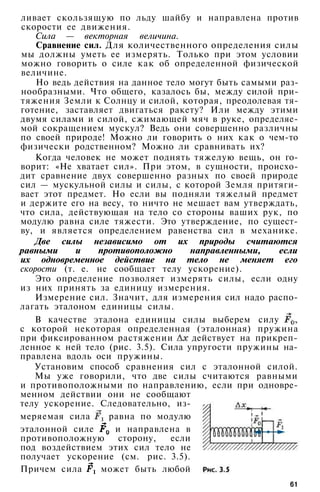 ливает скользящую по льду шайбу и направлена против
скорости ее движения.
Сила — векторная величина.
Сравнение сил. Для количественного определения силы
мы должны уметь ее измерять. Только при этом условии
можно говорить о силе как об определенной физической
величине.
Но ведь действия на данное тело могут быть самыми раз­
нообразными. Что общего, казалось бы, между силой при­
тяжения Земли к Солнцу и силой, которая, преодолевая тя­
готение, заставляет двигаться ракету? Или между этими
двумя силами и силой, сжимающей мяч в руке, определяе­
мой сокращением мускул? Ведь они совершенно различны
по своей природе! Можно ли говорить о них как о чем-то
физически родственном? Можно ли сравнивать их?
Когда человек не может поднять тяжелую вещь, он го­
ворит: «Не хватает сил». При этом, в сущности, происхо­
дит сравнение двух совершенно разных по своей природе
сил — мускульной силы и силы, с которой Земля притяги­
вает этот предмет. Но если вы подняли тяжелый предмет
и держите его на весу, то ничто не мешает вам утверждать,
что сила, действующая на тело со стороны ваших рук, по
модулю равна силе тяжести. Это утверждение, по сущест­
ву, и является определением равенства сил в механике.
Две силы независимо от их природы считаются
равными и противоположно направленными, если
их одновременное действие на тело не меняет его
скорости (т. е. не сообщает телу ускорение).
Это определение позволяет измерять силы, если одну
из них принять за единицу измерения.
Измерение сил. Значит, для измерения сил надо распо­
лагать эталоном единицы силы.
В качестве эталона единицы силы выберем силу ,
с которой некоторая определенная (эталонная) пружина
при фиксированном растяжении действует на прикреп­
ленное к ней тело (рис. 3.5). Сила упругости пружины на­
правлена вдоль оси пружины.
Установим способ сравнения сил с эталонной силой.
Мы уже говорили, что две силы считаются равными
и противоположными по направлению, если при одновре­
менном действии они не сообщают
телу ускорение. Следовательно, из­
меряемая сила равна по модулю
эталонной силе и направлена в
противоположную сторону, если
под воздействием этих сил тело не
получает ускорение (см. рис. 3.5).
Причем сила может быть любой
61
 