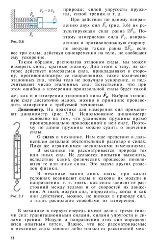 природы: силой упругости пружи­
ны, силой трения и т. д.
При действии по одному направ­
лению двух сил (рис. 3.6) их ре­
зультирующая сила равна По­
этому измеряемая сила направ­
ленная в противоположную сторону,
по модулю также равна , если
все три силы, действуя одновременно на тело, не сообщают
ему ускорение.
Таким образом, располагая эталоном силы, мы можем
измерять силы, кратные эталону. Для этого к телу, на ко­
торое действует измеряемая сила, прикладывают в сторо­
ну, противоположную ее направлению, такое количество
эталонных сил, чтобы тело не получило ускорение, и под­
считывают число эталонных сил. Естественно, что при
этом ошибка в измерении произвольной силы будет такой
же, как и в измерении эталонной силы . Выбрав эталон­
ную силу достаточно малой, можно в принципе произво­
дить измерения с требуемой точностью.
Динамометр. На практике для измерения сил применя­
ют динамометр (рис. 3.7). Использование динамометра
основано на том, что удлинение пружины прямо
пропорционально приложенной к ней силе. Поэто­
му по длине пружины можно судить о значении
силы.
О силах в механике. Нам еще предстоит в даль­
нейшем довольно обстоятельный разговор о силах.
Пока же ограничимся несколькими замечаниями.
В механике не рассматривается природа тех
или иных сил. Не делаются попытки выяснить,
вследствие каких физических процессов появля­
ются те или иные силы. Это задача других разде­
лов физики.
В механике важно лишь знать, при каких
условиях возникают силы и каковы их модули и
направления, т. е. знать, как силы зависят от рас­
стояний между телами и от скоростей их движе­
ния. А знать модули сил, определять, когда и как
они действуют, можно, не вникая в природу сил,
а лишь располагая способами их измерения.
В механике в первую очередь имеют дело с тремя типа­
ми сил: гравитационными силами, силами упругости и си­
лами трения. Модули и направления этих сил определя­
ются опытным путем. Важно, что все рассматриваемые
в механике силы зависят либо только от расстояний меж-
62
 