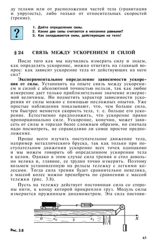 ду телами или от расположения частей тела (гравитация
и упругость), либо только от относительных скоростей
(трение).
1. Дайте определение силы.
2. Какие две силы считаются в механике равными?
3. Как складываются силы, действующие на тело!
СВЯЗЬ МЕЖДУ УСКОРЕНИЕМ И СИЛОЙ
После того как мы научились измерять силу и знаем,
как определять ускорение, можно ответить на главный во­
прос: как зависит ускорение тела от действующих на него
сил?
Экспериментальное определение зависимости ускоре­
ния от силы. Установить на опыте связь между ускорени­
ем и силой с абсолютной точностью нельзя, так как любое
измерение дает только приблизительное значение измеряе­
мой величины. Но подметить характер зависимости уско­
рения от силы можно с помощью несложных опытов. Уже
простые наблюдения показывают, что, чем больше сила,
тем быстрее меняется скорость тела, т. е. больше его уско­
рение. Естественно предположить, что ускорение прямо
пропорционально силе. Ускорение, конечно, может зави­
сеть от силы и гораздо более сложным образом, но сначала
надо посмотреть, не справедливо ли самое простое предпо­
ложение.
Проще всего изучить поступательное движение тела,
например металлического бруска, так как только при по­
ступательном движении ускорение всех точек одинаково
и мы можем говорить об определенном ускорении тела
в целом. Однако в этом случае сила трения о стол доволь­
но велика и, главное, ее трудно точно измерить. Поэтому
возьмем установленную на рельсы тележку с легкими ко­
лесами. Тогда сила трения будет сравнительно невелика,
а массой колес можно пренебречь по сравнению с массой
тележки (рис. 3.8).
Пусть на тележку действует постоянная сила со сторо­
ны нити, к концу которой прикреплен груз. Модуль силы
измеряется пружинным динамометром. Эта сила постоян-
63
 