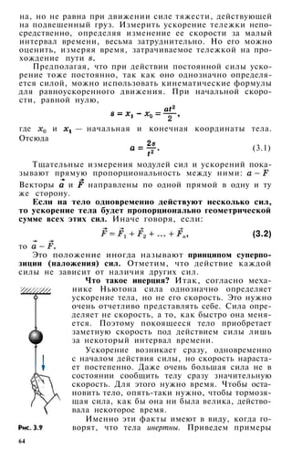 на, но не равна при движении силе тяжести, действующей
на подвешенный груз. Измерить ускорение тележки непо­
средственно, определяя изменение ее скорости за малый
интервал времени, весьма затруднительно. Но его можно
оценить, измеряя время, затрачиваемое тележкой на про­
хождение пути .
Предполагая, что при действии постоянной силы уско­
рение тоже постоянно, так как оно однозначно определя­
ется силой, можно использовать кинематические формулы
для равноускоренного движения. При начальной скоро­
сти, равной нулю,
где и — начальная и конечная координаты тела.
Отсюда
(3.1)
Тщательные измерения модулей сил и ускорений пока­
зывают прямую пропорциональность между ними:
Векторы и направлены по одной прямой в одну и ту
же сторону.
Если на тело одновременно действуют несколько сил,
то ускорение тела будет пропорционально геометрической
сумме всех этих сил. Иначе говоря, если:
(3.2)
то
Это положение иногда называют принципом суперпо­
зиции (наложения) сил. Отметим, что действие каждой
силы не зависит от наличия других сил.
Что такое инерция? Итак, согласно меха­
нике Ньютона сила однозначно определяет
ускорение тела, но не его скорость. Это нужно
очень отчетливо представлять себе. Сила опре­
деляет не скорость, а то, как быстро она меня­
ется. Поэтому покоящееся тело приобретает
заметную скорость под действием силы лишь
за некоторый интервал времени.
Ускорение возникает сразу, одновременно
с началом действия силы, но скорость нараста­
ет постепенно. Даже очень большая сила не в
состоянии сообщить телу сразу значительную
скорость. Для этого нужно время. Чтобы оста­
новить тело, опять-таки нужно, чтобы тормозя­
щая сила, как бы она ни была велика, действо­
вала некоторое время.
Именно эти факты имеют в виду, когда го­
ворят, что тела инертны. Приведем примеры
64
 