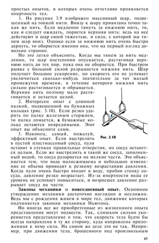 простых опытов, в которых очень отчетливо проявляется
инертность тел.
1. На рисунке 3.9 изображен массивный шар, подве­
шенный на тонкой нити. Внизу к шару привязана точно та­
кая же нить. Если медленно тянуть за нижнюю нить, то,
как и следует ожидать, порвется верхняя нить: ведь на нее
действуют и шар своей тяжестью, и сила, с которой мы тя­
нем шар вниз. Однако если за нижнюю нить очень быстро
дернуть, то оборвется именно она, что на первый взгляд до­
вольно странно.
Но это легко объяснить. Когда мы тянем за нить мед­
ленно, то шар постепенно опускается, растягивая верх­
нюю нить до тех пор, пока она не оборвется. При быстром
рывке с большой силой разрывается нижняя нить. Шар
получает большое ускорение, но скорость его не успевает
увеличиться сколько-нибудь значительно за тот малый
промежуток времени, в течение которого нижняя нить
сильно растягивается и обрывается.
Верхняя нить поэтому мало растя­
гивается и остается целой.
2. Интересен опыт с длинной
палкой, подвешенной на бумажных
кольцах (рис. 3.10). Если резко уда­
рить по палке железным стержнем,
то палка ломается, а бумажные ко­
льца остаются невредимыми. Этот
опыт вы объясните сами.
3. Наконец, самый, пожалуй,
эффектный опыт. Если выстрелить
в пустой пластмассовый сосуд, пуля
оставит в стенках правильные отверстия, но сосуд останет­
ся целым. Если же выстрелить в такой же сосуд, заполнен­
ный водой, то сосуд разорвется на мелкие части. Это объяс­
няется тем, что вода малосжимаема и небольшое измене­
ние ее объема приводит к резкому возрастанию давления.
Когда пуля очень быстро входит в воду, пробив стенку со­
суда, давление резко возрастает. Из-за инертности воды ее
уровень не успевает повыситься, и возросшее давление раз­
рывает сосуд на части.
Законы механики и повседневный опыт. Основное
утверждение механики достаточно наглядно и несложно.
Ведь мы с рождения живем в мире тел, движение которых
подчиняется законам механики Ньютона.
Но иногда все же приобретенные из жизненного опыта
представления могут подвести. Так, слишком сильно уко­
реняется представление о том, что скорость тела будто бы
всегда направлена в ту же сторону, куда направлена прило­
женная к нему сила. На самом же деле это не так. Напри­
мер, при движении тела, брошенного под произвольным
65
 