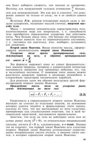 она будет набирать скорость, тем меньше ее ускорение.
Поэтому для нагруженной тележки отношение больше,
чем для ненагруженной. Это как раз и означает, что уско­
рение зависит не только от силы, но и от свойств самого
тела.
Величину , равную отношению модуля силы к мо­
дулю ускорения, называют массой (точнее, инертной мас­
сой) тела.
Масса — основная динамическая характеристика тела,
количественная мера его инертности, т. е. способности
тела приобретать определенное ускорение под действием
силы. Чем больше масса тела, тем больше его инертность,
тем сложнее вывести тело из первоначального состояния,
т. е. заставить его двигаться, или, наоборот, остановить
его движение.
Второй закон Ньютона. Введя понятие массы, сформу­
лируем окончательно второй закон Ньютона:
Ускорение тела прямо пропорционально силе,
действующей на него, и обратно пропорционально
его массе:
Эта формула выражает один из самых фундаменталь­
ных законов природы, которому с удивительной точностью
подчиняется движение как громадных небесных тел, так
и мельчайших песчинок. С помощью этого закона можно
рассчитать движение поршня в цилиндре автомобиля и
сложнейшие траектории космических кораблей.
Для решения задач мы обычно пользуемся другой фор­
мулировкой второго закона Ньютона.
Произведение массы тела на ускорение равно
сумме действующих на тело сил:
(3.3)
Уверенность в справедливости второго закона Ньютона
вытекает не столько из отдельных опытов, на основании
которых удается подойти к формулировке этого закона,
сколько из того, что все вытекающие из него следствия,
проверяемые как специальными опытами, так и всей че­
ловеческой практикой, оказываются правильными.
Заметим, что если на тело не действуют силы или их
сумма равна нулю ( ), то относительно инерциальной
системы отсчета и, следовательно, . Однако
это не означает, что первый закон Ньютона есть следствие
второго. Первый закон Ньютона устанавливает существо­
вание инерциальных систем отсчета, а именно таких сис­
тем, в которых справедлив второй закон Ньютона.
67
 