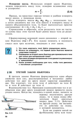 Измерение массы. Используя второй закон Ньютона,
можно определить массу тела, измерив независимо силу
и ускорение:
(3.4)
Правда, на практике гораздо точнее и удобнее измерять
массу иначе, с помощью весов.
Если измерить массы нескольких тел,
а затем соединить все эти тела вместе и измерить массу т
одного объединенного тела, то будет выполняться простое
соотношение:
Справедливо и обратное: если разделить тело на части,
то сумма масс этих частей будет равна массе тела до разде­
ления.
Сформулирован основной закон динамики — второй за­
кон Ньютона ( ). Его нужно помнить и понимать
смысл всех трех величин, входящих в этот закон.
1. Что такое инертность тела! Дайте определение массы.
2. Можно ли утверждать, что первый закон Ньютона является
следствием второго?
3. Справедлив ли второй закон Ньютона для произвольного тела
или только для материальной точки?
4. При каких условиях материальная точка движется равномерно
и прямолинейно?
5. Какие условия необходимы для того, чтобы тело двигалось
с постоянным ускорением!
ТРЕТИЙ ЗАКОН НЬЮТОНА
В третьем законе Ньютона формулируется одно общее
свойство всех сил, рассматриваемых в механике: любое
действие тел друг на друга носит характер взаимодейст­
вия. Это означает, что если тело А действует на тело В,
то и тело В действует на тело А.
Взаимодействие тел. Примеров взаимодействия тел и со­
общения ими друг другу ускорений можно привести сколь
угодно много. Когда вы, находясь в одной лодке, начнете за
веревку подтягивать другую
лодку, то и ваша лодка обя­
зательно будет двигаться
вперед (рис. 3.11). Действуя
на другую лодку, вы вызыва­
ете ее действие на лодку,
в которой находитесь.
Если вы ударите ногой по
футбольному мячу или толк-
68
 