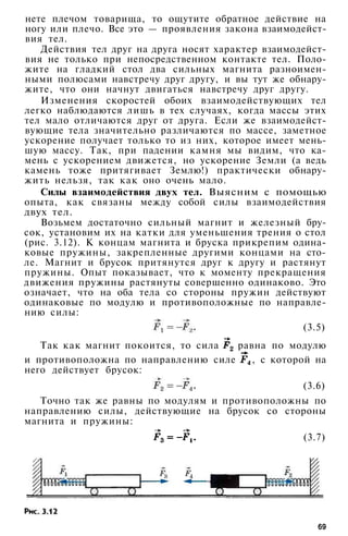 нете плечом товарища, то ощутите обратное действие на
ногу или плечо. Все это — проявления закона взаимодейст­
вия тел.
Действия тел друг на друга носят характер взаимодейст­
вия не только при непосредственном контакте тел. Поло­
жите на гладкий стол два сильных магнита разноимен­
ными полюсами навстречу друг другу, и вы тут же обнару­
жите, что они начнут двигаться навстречу друг другу.
Изменения скоростей обоих взаимодействующих тел
легко наблюдаются лишь в тех случаях, когда массы этих
тел мало отличаются друг от друга. Если же взаимодейст­
вующие тела значительно различаются по массе, заметное
ускорение получает только то из них, которое имеет мень­
шую массу. Так, при падении камня мы видим, что ка­
мень с ускорением движется, но ускорение Земли (а ведь
камень тоже притягивает Землю!) практически обнару­
жить нельзя, так как оно очень мало.
Силы взаимодействия двух тел. Выясним с помощью
опыта, как связаны между собой силы взаимодействия
двух тел.
Возьмем достаточно сильный магнит и железный бру­
сок, установим их на катки для уменьшения трения о стол
(рис. 3.12). К концам магнита и бруска прикрепим одина­
ковые пружины, закрепленные другими концами на сто­
ле. Магнит и брусок притянутся друг к другу и растянут
пружины. Опыт показывает, что к моменту прекращения
движения пружины растянуты совершенно одинаково. Это
означает, что на оба тела со стороны пружин действуют
одинаковые по модулю и противоположные по направле­
нию силы:
(3.5)
Так как магнит покоится, то сила равна по модулю
и противоположна по направлению силе , с которой на
него действует брусок:
(3.6)
Точно так же равны по модулям и противоположны по
направлению силы, действующие на брусок со стороны
магнита и пружины:
(3.7)
69
 