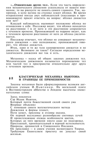 «...Относительно других тел». Если эта часть определе­
ния механического движения ускользнула от вашего вни­
мания, то вы рискуете не понять самого главного. Так, на­
пример, в купе вагона на столике лежит яблоко. Во время
отправления поезда двух наблюдателей (пассажира и про­
вожающего) просят ответить на вопрос: яблоко движется
или нет?
Каждый наблюдатель оценивает положение яблока по
отношению к себе. Пассажир видит, что яблоко находится
на расстоянии 1 м от него и это расстояние сохраняется
с течением времени. Провожающий на перроне видит, как
с течением времени расстояние от него до яблока увеличи­
вается.
Пассажир отвечает, что яблоко не совершает механиче­
ского движения — оно неподвижно; провожающий гово­
рит, что яблоко движется.
Итак, одно и то же тело одновременно движется и не
движется. Возможно ли такое? Согласно определению ме­
ханического движения все так и есть.
Механика — наука об общих законах движения тел.
Механическим движением называется перемещение тел
или частей тел в пространстве относительно друг друга
с течением времени.
КЛАССИЧЕСКАЯ МЕХАНИКА НЬЮТОНА
И ГРАНИЦЫ ЕЕ ПРИМЕНИМОСТИ
Законы механики были сформулированы великим анг­
лийским ученым И . Н ь ю т о н о м . На могильной плите
в Вестминстерском аббатстве в Лондоне высечены знаме­
нательные слова:
Здесь покоится
Сэр Исаак Ньютон,
Который почти божественной силой своего ума
Впервые объяснил
С помощью своего математического метода
Движения и формы планет,
Пути комет, приливы и отливы океана.
Он первый исследовал разнообразие световых лучей
И проистекающие отсюда особенности цветов,
Которых до того времени никто даже не подозревал.
Прилежный, проницательный и верный истолкователь
Природы, древностей и Священного Писания.
Он прославил — в своем учении всемогущего Творца.
Требуемую Евангелием простоту он доказал своей
жизнью.
 