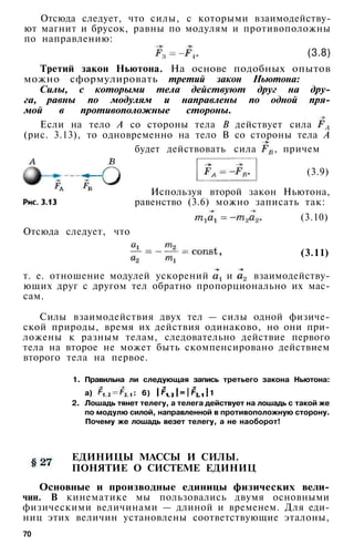 Отсюда следует, что силы, с которыми взаимодейству­
ют магнит и брусок, равны по модулям и противоположны
по направлению:
(3.8)
Третий закон Ньютона. На основе подобных опытов
можно сформулировать третий закон Ньютона:
Силы, с которыми тела действуют друг на дру­
га, равны по модулям и направлены по одной пря­
мой в противоположные стороны.
Если на тело А со стороны тела В действует сила
(рис. 3.13), то одновременно на тело В со стороны тела А
будет действовать сила , причем
(3.9)
Используя второй закон Ньютона,
равенство (3.6) можно записать так:
(3.10)
Отсюда следует, что
(3.11)
т. е. отношение модулей ускорений и взаимодейству­
ющих друг с другом тел обратно пропорционально их мас­
сам.
Силы взаимодействия двух тел — силы одной физиче­
ской природы, время их действия одинаково, но они при­
ложены к разным телам, следовательно действие первого
тела на второе не может быть скомпенсировано действием
второго тела на первое.
1. Правильна ли следующая запись третьего закона Ньютона:
а) : 6) 1
2. Лошадь тянет телегу, а телега действует на лошадь с такой же
по модулю силой, направленной в противоположную сторону.
Почему же лошадь везет телегу, а не наоборот!
ЕДИНИЦЫ МАССЫ И СИЛЫ.
ПОНЯТИЕ О СИСТЕМЕ ЕДИНИЦ
Основные и производные единицы физических вели­
чин. В кинематике мы пользовались двумя основными
физическими величинами — длиной и временем. Для еди­
ниц этих величин установлены соответствующие эталоны,
70
 