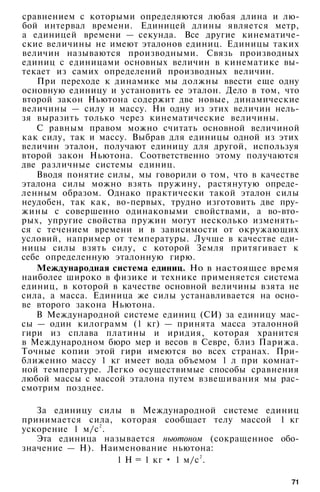 сравнением с которыми определяются любая длина и лю­
бой интервал времени. Единицей длины является метр,
а единицей времени — секунда. Все другие кинематиче­
ские величины не имеют эталонов единиц. Единицы таких
величин называются производными. Связь производных
единиц с единицами основных величин в кинематике вы­
текает из самих определений производных величин.
При переходе к динамике мы должны ввести еще одну
основную единицу и установить ее эталон. Дело в том, что
второй закон Ньютона содержит две новые, динамические
величины — силу и массу. Ни одну из этих величин нель­
зя выразить только через кинематические величины.
С равным правом можно считать основной величиной
как силу, так и массу. Выбрав для единицы одной из этих
величин эталон, получают единицу для другой, используя
второй закон Ньютона. Соответственно этому получаются
две различные системы единиц.
Вводя понятие силы, мы говорили о том, что в качестве
эталона силы можно взять пружину, растянутую опреде­
ленным образом. Однако практически такой эталон силы
неудобен, так как, во-первых, трудно изготовить две пру­
жины с совершенно одинаковыми свойствами, а во-вто­
рых, упругие свойства пружин могут несколько изменять­
ся с течением времени и в зависимости от окружающих
условий, например от температуры. Лучше в качестве еди­
ницы силы взять силу, с которой Земля притягивает к
себе определенную эталонную гирю.
Международная система единиц. Но в настоящее время
наиболее широко в физике и технике применяется система
единиц, в которой в качестве основной величины взята не
сила, а масса. Единица же силы устанавливается на осно­
ве второго закона Ньютона.
В Международной системе единиц (СИ) за единицу мас­
сы — один килограмм (1 кг) — принята масса эталонной
гири из сплава платины и иридия, которая хранится
в Международном бюро мер и весов в Севре, близ Парижа.
Точные копии этой гири имеются во всех странах. При­
ближенно массу 1 кг имеет вода объемом 1 л при комнат­
ной температуре. Легко осуществимые способы сравнения
любой массы с массой эталона путем взвешивания мы рас­
смотрим позднее.
За единицу силы в Международной системе единиц
принимается сила, которая сообщает телу массой 1 кг
ускорение 1 м/с2
.
Эта единица называется ньютоном (сокращенное обо­
значение — Н). Наименование ньютона:
1 Н = 1 кг • 1 м/с2
.
71
 