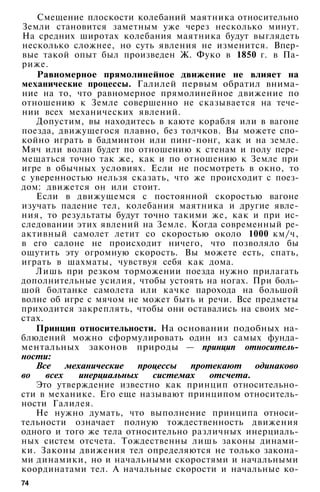 Смещение плоскости колебаний маятника относительно
Земли становится заметным уже через несколько минут.
На средних широтах колебания маятника будут выглядеть
несколько сложнее, но суть явления не изменится. Впер­
вые такой опыт был произведен Ж. Фуко в 1850 г. в Па­
риже.
Равномерное прямолинейное движение не влияет на
механические процессы. Галилей первым обратил внима­
ние на то, что равномерное прямолинейное движение по
отношению к Земле совершенно не сказывается на тече­
нии всех механических явлений.
Допустим, вы находитесь в каюте корабля или в вагоне
поезда, движущегося плавно, без толчков. Вы можете спо­
койно играть в бадминтон или пинг-понг, как и на земле.
Мяч или волан будет по отношению к стенам и полу пере­
мещаться точно так же, как и по отношению к Земле при
игре в обычных условиях. Если не посмотреть в окно, то
с уверенностью нельзя сказать, что же происходит с поез­
дом: движется он или стоит.
Если в движущемся с постоянной скоростью вагоне
изучать падение тел, колебания маятника и другие явле­
ния, то результаты будут точно такими же, как и при ис­
следовании этих явлений на Земле. Когда современный ре­
активный самолет летит со скоростью около 1000 км/ч,
в его салоне не происходит ничего, что позволяло бы
ощутить эту огромную скорость. Вы можете есть, спать,
играть в шахматы, чувствуя себя как дома.
Лишь при резком торможении поезда нужно прилагать
дополнительные усилия, чтобы устоять на ногах. При боль­
шой болтанке самолета или качке парохода на большой
волне об игре с мячом не может быть и речи. Все предметы
приходится закреплять, чтобы они оставались на своих ме­
стах.
Принцип относительности. На основании подобных на­
блюдений можно сформулировать один из самых фунда­
ментальных законов природы — принцип относитель­
ности:
Все механические процессы протекают одинаково
во всех инерциальных системах отсчета.
Это утверждение известно как принцип относительно­
сти в механике. Его еще называют принципом относитель­
ности Галилея.
Не нужно думать, что выполнение принципа относи­
тельности означает полную тождественность движения
одного и того же тела относительно различных инерциаль­
ных систем отсчета. Тождественны лишь законы динами­
ки. Законы движения тел определяются не только закона­
ми динамики, но и начальными скоростями и начальными
координатами тел. А начальные скорости и начальные ко-
74
 