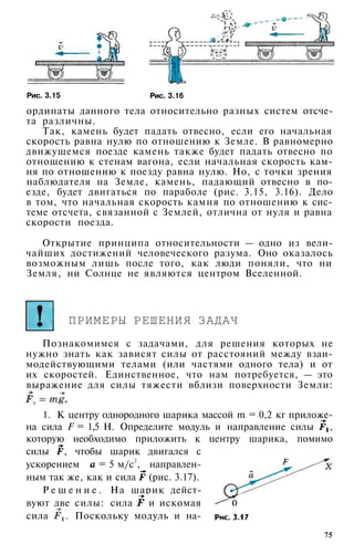 Рис. 3.15 Рис. 3.16
ординаты данного тела относительно разных систем отсче­
та различны.
Так, камень будет падать отвесно, если его начальная
скорость равна нулю по отношению к Земле. В равномерно
движущемся поезде камень также будет падать отвесно по
отношению к стенам вагона, если начальная скорость кам­
ня по отношению к поезду равна нулю. Но, с точки зрения
наблюдателя на Земле, камень, падающий отвесно в по­
езде, будет двигаться по параболе (рис. 3.15, 3.16). Дело
в том, что начальная скорость камня по отношению к сис­
теме отсчета, связанной с Землей, отлична от нуля и равна
скорости поезда.
Открытие принципа относительности — одно из вели­
чайших достижений человеческого разума. Оно оказалось
возможным лишь после того, как люди поняли, что ни
Земля, ни Солнце не являются центром Вселенной.
ПРИМЕРЫ РЕШЕНИЯ ЗАДАЧ
Познакомимся с задачами, для решения которых не
нужно знать как зависят силы от расстояний между взаи­
модействующими телами (или частями одного тела) и от
их скоростей. Единственное, что нам потребуется, — это
выражение для силы тяжести вблизи поверхности Земли:
1. К центру однородного шарика массой m = 0,2 кг приложе­
на сила F = 1,5 Н. Определите модуль и направление силы ,
которую необходимо приложить к центру шарика, помимо
силы , чтобы шарик двигался с
ускорением = 5 м/с2
, направлен­
ным так же, как и сила (рис. 3.17).
Р е ш е н и е . На шарик дейст­
вуют две силы: сила и искомая
сила . Поскольку модуль и на-
75
 