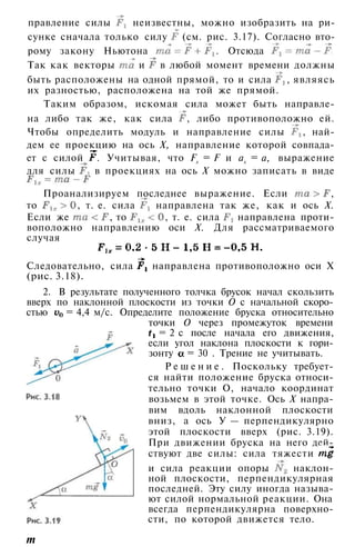 правление силы неизвестны, можно изобразить на ри­
сунке сначала только силу (см. рис. 3.17). Согласно вто­
рому закону Ньютона . Отсюда
Так как векторы и в любой момент времени должны
быть расположены на одной прямой, то и сила , являясь
их разностью, расположена на той же прямой.
Таким образом, искомая сила может быть направле­
на либо так же, как сила , либо противоположно ей.
Чтобы определить модуль и направление силы , най­
дем ее проекцию на ось X, направление которой совпада­
ет с силой . Учитывая, что Fx = F и ах = а, выражение
для силы в проекциях на ось X можно записать в виде
Проанализируем последнее выражение. Если ,
то , т. е. сила направлена так же, как и ось X.
Если же , то , т. е. сила направлена проти­
воположно направлению оси X. Для рассматриваемого
случая
Следовательно, сила направлена противоположно оси X
(рис. 3.18).
2. В результате полученного толчка брусок начал скользить
вверх по наклонной плоскости из точки О с начальной скоро­
стью = 4,4 м/с. Определите положение бруска относительно
точки О через промежуток времени
= 2 с после начала его движения,
если угол наклона плоскости к гори­
зонту = 30 . Трение не учитывать.
Р е ш е н и е . Поскольку требует­
ся найти положение бруска относи­
тельно точки О, начало координат
возьмем в этой точке. Ось X напра­
вим вдоль наклонной плоскости
вниз, а ось У — перпендикулярно
этой плоскости вверх (рис. 3.19).
При движении бруска на него дей­
ствуют две силы: сила тяжести
и сила реакции опоры наклон­
ной плоскости, перпендикулярная
последней. Эту силу иногда называ­
ют силой нормальной реакции. Она
всегда перпендикулярна поверхно­
сти, по которой движется тело.
т
 