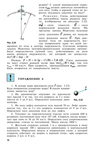 редине? С какой минимальной скоро­
стью должен двигаться автомобиль
для того, чтобы в верхней точке он пе­
рестал оказывать давление на мост?
Р е ш е н и е . Силы, действующие
на автомобиль вдоль радиуса мос­
та, изображены на рисунке 3.22:
— сила тяжести; — сила
нормальной реакции моста. По
третьему закону Ньютона искомая
сила давления равна по модулю
силе реакции моста . При дви­
жении тела по окружности все­
гда направляем одну из осей ко­
ординат от тела к центру окружности. Согласно второму
закону Ньютона центростремительное ускорение автомо­
биля определяется суммой сил, действующих на него
вдоль радиуса окружности, по которой он движется:
Отсюда . Сила давления
на мост станет равной нулю при , так что
= 80 км/ч. При скорости, превышающей , автомо­
биль оторвется от поверхности моста.
Рис. 3.22
УПРАЖНЕНИЕ 6
Рис. 3.23
1. К центру шара приложена сила (рис. 3.23).
Куда направлено ускорение шара? В каком направ­
лении движется шар?
2. На динамометре опускают по вертикали
груз массой 5 кг так, что его скорость за 2 с изме­
няется от 2 до 8 м/с. Определите показание дина­
мометра.
3. На полу лифта находится тело массой 50 кг. Лифт подни­
мается так, что за 3 с его скорость изменяется от 8 до 2 м/с.
Определите силу давления тела на пол лифта.
4. Тепловоз на горизонтальном участке пути длиной 600 м
развивает постоянную силу тяги 147 кН. Скорость поезда возрас­
тает при этом от 36 до 54 км/ч. Определите силу сопротивления
движению, считая ее постоянной. Масса поезда 1000 т.
5. Жесткий стержень длиной 1 м с прикрепленным к нему
шариком массой 100 г вращается равномерно в вертикальной
плоскости. Определите модуль и направление силы, с которой
стержень действует на шарик в верхней точке, при скоростях
шарика 2 м/с и 4 м/с.
78
 