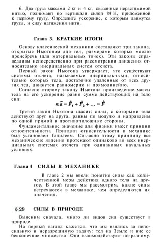6. Два груза массами 2 кг и 4 кг, связанные нерастяжимой
нитью, поднимают по вертикали силой 84 Н, приложенной
к первому грузу. Определите ускорение, с которым движутся
грузы, и силу натяжения нити.
Глава 3. КРАТКИЕ ИТОГИ
Основу классической механики составляют три закона,
открытые Ньютоном для тел, размерами которых можно
пренебречь (для материальных точек). Эти законы спра­
ведливы непосредственно при рассмотрении движения от­
носительно инерциальных систем отсчета.
Первый закон Ньютона утверждает, что существуют
системы отсчета, называемые инерциальными, относи­
тельно которых тела, достаточно удаленные от всех дру­
гих тел, движутся равномерно и прямолинейно.
Согласно второму закону Ньютона произведение массы
тела на его ускорение равно сумме действующих на тело
сил:
Третий закон Ньютона гласит: силы, с которыми тела
действуют друг на друга, равны по модулю и направлены
по одной прямой в противоположные стороны.
Фундаментальное значение для физики имеет принцип
относительности. Принцип относительности в механике
был установлен Галилеем. Согласно этому принципу все
механические явления протекают одинаково во всех инер­
циальных системах отсчета при одинаковых начальных
условиях.
Глава 4 СИЛЫ В МЕХАНИКЕ
В главе 2 мы ввели понятие силы как коли­
чественной меры действия одного тела на дру­
гое. В этой главе мы рассмотрим, какие силы
встречаются в механике, чем определяются их
значения.
СИЛЫ В ПРИРОДЕ
Выясним сначала, много ли видов сил существует в
природе.
На первый взгляд кажется, что мы взялись за непо­
сильную и неразрешимую задачу: тел на Земле и вне ее
бесконечное множество. Они взаимодействуют по-разному.
 