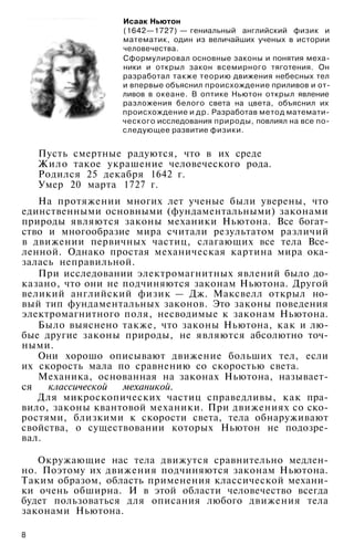 Исаак Ньютон
(1642—1727) — гениальный английский физик и
математик, один из величайших ученых в истории
человечества.
Сформулировал основные законы и понятия меха­
ники и открыл закон всемирного тяготения. Он
разработал также теорию движения небесных тел
и впервые объяснил происхождение приливов и от­
ливов в океане. В оптике Ньютон открыл явление
разложения белого света на цвета, объяснил их
происхождение и др. Разработав метод математи­
ческого исследования природы, повлиял на все по­
следующее развитие физики.
Пусть смертные радуются, что в их среде
Жило такое украшение человеческого рода.
Родился 25 декабря 1642 г.
Умер 20 марта 1727 г.
На протяжении многих лет ученые были уверены, что
единственными основными (фундаментальными) законами
природы являются законы механики Ньютона. Все богат­
ство и многообразие мира считали результатом различий
в движении первичных частиц, слагающих все тела Все­
ленной. Однако простая механическая картина мира ока­
залась неправильной.
При исследовании электромагнитных явлений было до­
казано, что они не подчиняются законам Ньютона. Другой
великий английский физик — Дж. Максвелл открыл но­
вый тип фундаментальных законов. Это законы поведения
электромагнитного поля, несводимые к законам Ньютона.
Было выяснено также, что законы Ньютона, как и лю­
бые другие законы природы, не являются абсолютно точ­
ными.
Они хорошо описывают движение больших тел, если
их скорость мала по сравнению со скоростью света.
Механика, основанная на законах Ньютона, называет­
ся классической механикой.
Для микроскопических частиц справедливы, как пра­
вило, законы квантовой механики. При движениях со ско­
ростями, близкими к скорости света, тела обнаруживают
свойства, о существовании которых Ньютон не подозре­
вал.
Окружающие нас тела движутся сравнительно медлен­
но. Поэтому их движения подчиняются законам Ньютона.
Таким образом, область применения классической механи­
ки очень обширна. И в этой области человечество всегда
будет пользоваться для описания любого движения тела
законами Ньютона.
8
 