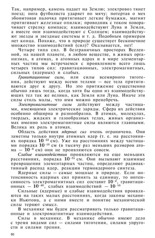 Так, например, камень падает на Землю; электровоз тянет
поезд; нога футболиста ударяет по мячу; потертая о мех
эбонитовая палочка притягивает легкие бумажки, магнит
притягивает железные опилки; проводник с током повора­
чивает стрелку компаса; взаимодействуют Луна и Земля,
а вместе они взаимодействуют с Солнцем; взаимодейству­
ют звезды и звездные системы и т. д. Подобным примерам
нет конца. Похоже, что в природе существует бесконечное
множество взаимодействий (сил)? Оказывается, нет!
Четыре типа сил. В безграничных просторах Вселен­
ной, на нашей планете, в любом веществе, в живых орга­
низмах, в атомах, в атомных ядрах и в мире элементар­
ных частиц мы встречаемся с проявлением всего лишь
четырех типов сил: гравитационных, электромагнитных,
сильных (ядерных) и слабых.
Гравитационные силы, или силы всемирного тяготе­
ния, действуют между всеми телами — все тела притяги­
ваются друг к другу. Но это притяжение существенно
обычно лишь тогда, когда хотя бы одно из взаимодейству­
ющих тел так же велико, как Земля или Луна. Иначе эти
силы столь малы, что ими можно пренебречь.
Электромагнитные силы действуют между частица­
ми, имеющими электрические заряды. Сфера их действия
особенно обширна и разнообразна. В атомах, молекулах,
твердых, жидких и газообразных телах, живых организ­
мах именно электромагнитные силы являются главными.
Велика их роль в атомах.
Область действия ядерных сил очень ограничена. Они
заметны только внутри атомных ядер (т. е. на расстояни­
ях порядка см). Уже на расстояниях между частица­
ми порядка см (в тысячу раз меньших размеров ато­
ма — см) они не проявляются совсем.
Слабые взаимодействия проявляются на еще меньших
расстояниях, порядка см. Они вызывают взаимные
превращения элементарных частиц, определяют радиоак­
тивный распад ядер, реакции термоядерного синтеза.
Ядерные силы — самые мощные в природе. Если ин­
тенсивность ядерных сил принять за единицу, то интен­
сивность электромагнитных сил составит , гравитаци­
онных — , слабых взаимодействий —
Сильные (ядерные) и слабые взаимодействия проявля­
ются на таких малых расстояниях, когда законы механи­
ки Ньютона, а с ними вместе и понятие механической
силы теряют смысл.
В механике мы будем рассматривать только гравитаци­
онные и электромагнитные взаимодействия.
Силы в механике. В механике обычно имеют дело
с тремя видами сил — силами тяготения, силами упруго­
сти и силами трения.
80
 