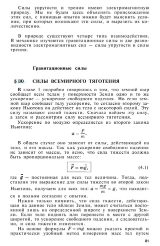 Силы упругости и трения имеют электромагнитную
природу. Мы не будем здесь объяснять происхождение
этих сил, с помощью опытов можно будет выяснить усло­
вия, при которых возникают эти силы, и выразить их ко­
личественно.
В природе существуют четыре типа взаимодействия.
В механике изучаются гравитационные силы и две разно­
видности электромагнитных сил — силы упругости и силы
трения.
Гравитационные силы
СИЛЫ ВСЕМИРНОГО ТЯГОТЕНИЯ
В главе 1 подробно говорилось о том, что земной шар
сообщает всем телам у поверхности Земли одно и то же
ускорение — ускорение свободного падения. Но если зем­
ной шар сообщает телу ускорение, то согласно второму за­
кону Ньютона он действует на тело с некоторой силой. Эту
силу называют силой тяжести. Сначала найдем эту силу,
а затем и рассмотрим силу всемирного тяготения.
Ускорение по модулю определяется из второго закона
Ньютона:
В общем случае оно зависит от силы, действующей на
тело, и его массы. Так как ускорение свободного падения
не зависит от массы, то ясно, что сила тяжести должна
быть пропорциональна массе:
(4.1)
где — постоянная для всех тел величина. Тогда, под­
ставляя это выражение для силы тяжести во второй закон
Ньютона, получаем для всех тел: , что находит­
ся в полном согласии с опытом.
Нужно только помнить, что сила тяжести, действую­
щая на данное тело вблизи Земли, может считаться посто­
янной лишь на определенной широте у поверхности Зем­
ли. Если тело поднять или перенести в место с другой
широтой, то ускорение свободного падения, а следователь­
но, и сила тяжести изменятся.
На основе формулы можно указать простой и
практически удобный метод измерения масс тел путем
81
 