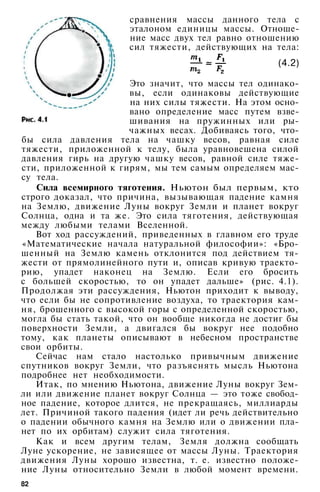 сравнения массы данного тела с
эталоном единицы массы. Отноше­
ние масс двух тел равно отношению
сил тяжести, действующих на тела:
(4.2)
Это значит, что массы тел одинако­
вы, если одинаковы действующие
на них силы тяжести. На этом осно­
вано определение масс путем взве­
шивания на пружинных или ры­
чажных весах. Добиваясь того, что­
бы сила давления тела на чашку весов, равная силе
тяжести, приложенной к телу, была уравновешена силой
давления гирь на другую чашку весов, равной силе тяже­
сти, приложенной к гирям, мы тем самым определяем мас­
су тела.
Сила всемирного тяготения. Ньютон был первым, кто
строго доказал, что причина, вызывающая падение камня
на Землю, движение Луны вокруг Земли и планет вокруг
Солнца, одна и та же. Это сила тяготения, действующая
между любыми телами Вселенной.
Вот ход рассуждений, приведенных в главном его труде
«Математические начала натуральной философии»: «Бро­
шенный на Землю камень отклонится под действием тя­
жести от прямолинейного пути и, описав кривую траекто­
рию, упадет наконец на Землю. Если его бросить
с большей скоростью, то он упадет дальше» (рис. 4.1).
Продолжая эти рассуждения, Ньютон приходит к выводу,
что если бы не сопротивление воздуха, то траектория кам­
ня, брошенного с высокой горы с определенной скоростью,
могла бы стать такой, что он вообще никогда не достиг бы
поверхности Земли, а двигался бы вокруг нее подобно
тому, как планеты описывают в небесном пространстве
свои орбиты.
Сейчас нам стало настолько привычным движение
спутников вокруг Земли, что разъяснять мысль Ньютона
подробнее нет необходимости.
Итак, по мнению Ньютона, движение Луны вокруг Зем­
ли или движение планет вокруг Солнца — это тоже свобод­
ное падение, которое длится, не прекращаясь, миллиарды
лет. Причиной такого падения (идет ли речь действительно
о падении обычного камня на Землю или о движении пла­
нет по их орбитам) служит сила тяготения.
Как и всем другим телам, Земля должна сообщать
Луне ускорение, не зависящее от массы Луны. Траектория
движения Луны хорошо известна, т. е. известно положе­
ние Луны относительно Земли в любой момент времени.
82
 