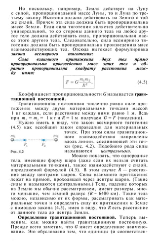 Но поскольку, например, Земля действует на Луну
с силой, пропорциональной массе Луны, то и Луна по тре­
тьему закону Ньютона должна действовать на Землю с той
же силой. Причем эта сила должна быть пропорциональна
массе Земли. Если сила тяготения является действительно
универсальной, то со стороны данного тела на любое дру­
гое тело должна действовать сила, пропорциональная мас­
се этого другого тела. Следовательно, сила всемирного тя­
готения должна быть пропорциональна произведению масс
взаимодействующих тел. Отсюда вытекает формулировка
закона всемирного тяготения:
Сила взаимного притяжения двух тел прямо
пропорциональна произведению масс этих тел и об­
ратно пропорциональна квадрату расстояния меж­
ду ними:
(4.5)
Коэффициент пропорциональности G называется грави­
тационной постоянной.
Гравитационная постоянная численно равна силе при­
тяжения между двумя материальными точками массой
1 кг каждая, если расстояние между ними равно 1 м. Ведь
при т1 = т2 = 1 к г и R = 1 м получаем G = F (численно).
Нужно иметь в виду, что закон всемирного тяготения
(4.5) как всеобщий закон справедлив для материальных
точек. При этом силы гравитацион­
ного взаимодействия направлены
вдоль линии, соединяющей эти точ­
ки (рис. 4.2). Подобного рода силы
называются центральными.
Можно показать, что однородные
тела, имеющие форму шара (даже если их нельзя считать
материальными точками), также взаимодействуют с силой,
определяемой формулой (4.5). В этом случае R — расстоя­
ние между центрами шаров. Силы взаимного притяжения
лежат на прямой, проходящей через центры шаров. (Такие
силы и называются центральными.) Тела, падение которых
на Землю мы обычно рассматриваем, имеют размеры, мно­
го меньшие, чем земной радиус (R ~ 6400 км). Такие тела
можно, независимо от их формы, рассматривать как мате­
риальные точки и определять силу их притяжения к Земле
с помощью закона (4.5), имея в виду, что R есть расстояние
от данного тела до центра Земли.
Определение гравитационной постоянной. Теперь вы­
ясним, как можно найти гравитационную постоянную.
Прежде всего заметим, что G имеет определенное наимено­
вание. Это обусловлено тем, что единицы (и соответствен-
•
 