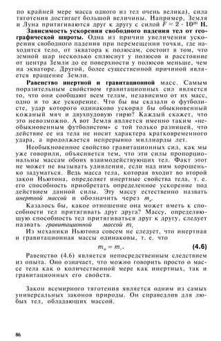 по крайней мере масса одного из тел очень велика), сила
тяготения достигает большой величины. Например, Земля
и Луна притягиваются друг к другу с силой Н.
Зависимость ускорения свободного падения тел от гео­
графической широты. Одна из причин увеличения уско­
рения свободного падения при перемещении точки, где на­
ходится тело, от экватора к полюсам, состоит в том, что
земной шар несколько сплюснут у полюсов и расстояние
от центра Земли до ее поверхности у полюсов меньше, чем
на экваторе. Другой, более существенной причиной явля­
ется вращение Земли.
Равенство инертной и гравитационной масс. Самым
поразительным свойством гравитационных сил является
то, что они сообщают всем телам, независимо от их масс,
одно и то же ускорение. Что бы вы сказали о футболи­
сте, удар которого одинаково ускорял бы обыкновенный
кожаный мяч и двухпудовую гирю? Каждый скажет, что
это невозможно. А вот Земля является именно таким «не­
обыкновенным футболистом» с той только разницей, что
действие ее на тела не носит характера кратковременного
удара, а продолжается непрерывно миллиарды лет.
Необыкновенное свойство гравитационных сил, как мы
уже говорили, объясняется тем, что эти силы пропорцио­
нальны массам обоих взаимодействующих тел. Факт этот
не может не вызывать удивления, если над ним хорошень­
ко задуматься. Ведь масса тела, которая входит во второй
закон Ньютона, определяет инертные свойства тела, т. е.
его способность приобретать определенное ускорение под
действием данной силы. Эту массу естественно назвать
инертной массой и обозначить через тм.
Казалось бы, какое отношение она может иметь к спо­
собности тел притягивать друг друга? Массу, определяю­
щую способность тел притягиваться друг к другу, следует
назвать гравитационной массой
Из механики Ньютона совсем не следует, что инертная
и гравитационная массы одинаковы, т. е. что
(4.6)
Равенство (4.6) является непосредственным следствием
из опыта. Оно означает, что можно говорить просто о мас­
се тела как о количественной мере как инертных, так и
гравитационных его свойств.
Закон всемирного тяготения является одним из самых
универсальных законов природы. Он справедлив для лю­
бых тел, обладающих массой.
86
 