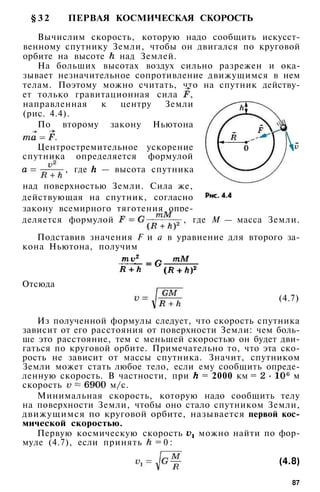 § 3 2 ПЕРВАЯ КОСМИЧЕСКАЯ СКОРОСТЬ
Вычислим скорость, которую надо сообщить искусст­
венному спутнику Земли, чтобы он двигался по круговой
орбите на высоте над Землей.
На больших высотах воздух сильно разрежен и ока­
зывает незначительное сопротивление движущимся в нем
телам. Поэтому можно считать, что на спутник действу­
ет только гравитационная сила ,
направленная к центру Земли
(рис. 4.4).
По второму закону Ньютона
Центростремительное ускорение
спутника определяется формулой
, где — высота спутника
над поверхностью Земли. Сила же,
действующая на спутник, согласно
закону всемирного тяготения опре­
деляется формулой , где М — масса Земли.
Подставив значения F и а в уравнение для второго за­
кона Ньютона, получим
Отсюда
(4.7)
Из полученной формулы следует, что скорость спутника
зависит от его расстояния от поверхности Земли: чем боль­
ше это расстояние, тем с меньшей скоростью он будет дви­
гаться по круговой орбите. Примечательно то, что эта ско­
рость не зависит от массы спутника. Значит, спутником
Земли может стать любое тело, если ему сообщить опреде­
ленную скорость. В частности, при = 2000 км = м
скорость м/с.
Минимальная скорость, которую надо сообщить телу
на поверхности Земли, чтобы оно стало спутником Земли,
движущимся по круговой орбите, называется первой кос­
мической скоростью.
Первую космическую скорость можно найти по фор­
муле (4.7), если принять = 0 :
(4.8)
87
 
