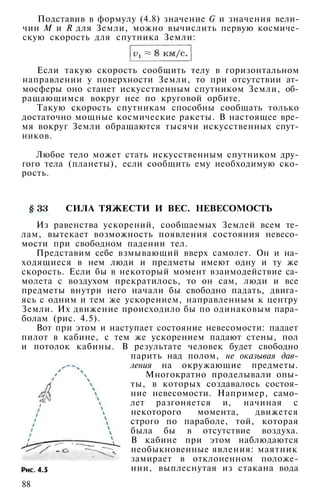 Подставив в формулу (4.8) значение G и значения вели­
чин М и R для Земли, можно вычислить первую космиче­
скую скорость для спутника Земли:
Если такую скорость сообщить телу в горизонтальном
направлении у поверхности Земли, то при отсутствии ат­
мосферы оно станет искусственным спутником Земли, об­
ращающимся вокруг нее по круговой орбите.
Такую скорость спутникам способны сообщать только
достаточно мощные космические ракеты. В настоящее вре­
мя вокруг Земли обращаются тысячи искусственных спут­
ников.
Любое тело может стать искусственным спутником дру­
гого тела (планеты), если сообщить ему необходимую ско­
рость.
СИЛА ТЯЖЕСТИ И ВЕС. НЕВЕСОМОСТЬ
Из равенства ускорений, сообщаемых Землей всем те­
лам, вытекает возможность появления состояния невесо­
мости при свободном падении тел.
Представим себе взмывающий вверх самолет. Он и на­
ходящиеся в нем люди и предметы имеют одну и ту же
скорость. Если бы в некоторый момент взаимодействие са­
молета с воздухом прекратилось, то он сам, люди и все
предметы внутри него начали бы свободно падать, двига­
ясь с одним и тем же ускорением, направленным к центру
Земли. Их движение происходило бы по одинаковым пара­
болам (рис. 4.5).
Вот при этом и наступает состояние невесомости: падает
пилот в кабине, с тем же ускорением падают стены, пол
и потолок кабины. В результате человек будет свободно
парить над полом, не оказывая дав­
ления на окружающие предметы.
Многократно проделывали опы­
ты, в которых создавалось состоя­
ние невесомости. Например, само­
лет разгоняется и, начиная с
некоторого момента, движется
строго по параболе, той, которая
была бы в отсутствие воздуха.
В кабине при этом наблюдаются
необыкновенные явления: маятник
замирает в отклоненном положе­
нии, выплеснутая из стакана вода
88
 