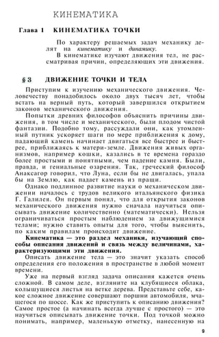 КИНЕМАТИКА
Глава 1 КИНЕМАТИКА ТОЧКИ
По характеру решаемых задач механику де­
лят на кинематику и динамику.
В кинематике изучают движения тел, не рас­
сматривая причин, определяющих эти движения.
ДВИЖЕНИЕ ТОЧКИ И ТЕЛА
Приступим к изучению механического движения. Че­
ловечеству понадобилось около двух тысяч лет, чтобы
встать на верный путь, который завершился открытием
законов механического движения.
Попытки древних философов объяснить причины дви­
жения, в том числе и механического, были плодом чистой
фантазии. Подобно тому, рассуждали они, как утомлен­
ный путник ускоряет шаги по мере приближения к дому,
падающий камень начинает двигаться все быстрее и быст­
рее, приближаясь к матери-земле. Движения живых орга­
низмов, например кошки, казались в те времена гораздо
более простыми и понятными, чем падение камня. Были,
правда, и гениальные озарения. Так, греческий философ
Анаксагор говорил, что Луна, если бы не двигалась, упала
бы на Землю, как падает камень из пращи.
Однако подлинное развитие науки о механическом дви­
жении началось с трудов великого итальянского физика
Г. Галилея. Он первым понял, что для открытия законов
механического движения нужно сначала научиться опи­
сывать движение количественно (математически). Нельзя
ограничиваться простым наблюдением за движущимися
телами; нужно ставить опыты для того, чтобы выяснить,
по каким правилам происходит движение.
Кинематика — это раздел механики, изучающий спо­
собы описания движений и связь между величинами, ха­
рактеризующими эти движения.
Описать движение тела — это значит указать способ
определения его положения в пространстве в любой момент
времени.
Уже на первый взгляд задача описания кажется очень
сложной. В самом деле, взгляните на клубящиеся облака,
колышущиеся листья на ветке дерева. Представьте себе, ка­
кое сложное движение совершают поршни автомобиля, мча­
щегося по шоссе. Как же приступить к описанию движения?
Самое простое (а начинать всегда лучше с простого) — это
научиться описывать движение точки. Под точкой можно
понимать, например, маленькую отметку, нанесенную на
9
 