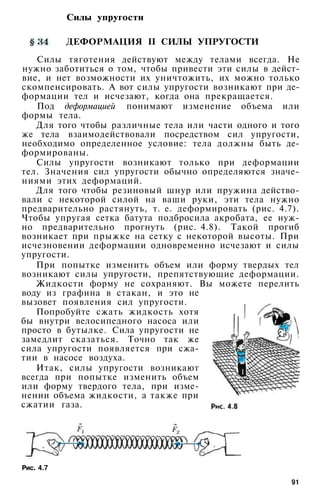 Силы упругости
ДЕФОРМАЦИЯ II СИЛЫ УПРУГОСТИ
Силы тяготения действуют между телами всегда. Не
нужно заботиться о том, чтобы привести эти силы в дейст­
вие, и нет возможности их уничтожить, их можно только
скомпенсировать. А вот силы упругости возникают при де­
формации тел и исчезают, когда она прекращается.
Под деформацией понимают изменение объема или
формы тела.
Для того чтобы различные тела или части одного и того
же тела взаимодействовали посредством сил упругости,
необходимо определенное условие: тела должны быть де­
формированы.
Силы упругости возникают только при деформации
тел. Значения сил упругости обычно определяются значе­
ниями этих деформаций.
Для того чтобы резиновый шнур или пружина действо­
вали с некоторой силой на ваши руки, эти тела нужно
предварительно растянуть, т. е. деформировать (рис. 4.7).
Чтобы упругая сетка батута подбросила акробата, ее нуж­
но предварительно прогнуть (рис. 4.8). Такой прогиб
возникает при прыжке на сетку с некоторой высоты. При
исчезновении деформации одновременно исчезают и силы
упругости.
При попытке изменить объем или форму твердых тел
возникают силы упругости, препятствующие деформации.
Жидкости форму не сохраняют. Вы можете перелить
воду из графина в стакан, и это не
вызовет появления сил упругости.
Попробуйте сжать жидкость хотя
бы внутри велосипедного насоса или
просто в бутылке. Сила упругости не
замедлит сказаться. Точно так же
сила упругости появляется при сжа­
тии в насосе воздуха.
Итак, силы упругости возникают
всегда при попытке изменить объем
или форму твердого тела, при изме­
нении объема жидкости, а также при
сжатии газа.
Рис. 4.7
91
 
