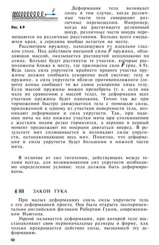 Деформация тела возникает
лишь в том случае, когда различ­
ные части тела совершают раз­
личные перемещения. Например,
когда вы растягиваете резиновый
шнур, различные части шнура пере­
мещаются на различные расстояния. Больше всего смеща­
ются края, а середина вообще остается на месте.
Рассмотрим пружину, находящуюся на идеально глад­
ком столе. Под действием внешней силы пружина, обла­
дающая массой, оказывается растянутой неодинаково по
длине. Больше будут растянуты те участки, которые рас­
положены ближе к месту, где приложена сила (рис. 4.9).
Ведь здесь сила упругости крайнего правого участка пру­
жины должна сообщить ускорение всей системе: телу и
пружине, а сила упругости вблизи противоположного (ле­
вого) конца сообщает то же самое ускорение лишь телу.
Если массой пружины можно пренебречь (т. е. если она
мала по сравнению с массой тела), то деформация всех
участков пружины будет одинакова. Точно так же при
торможении быстро движущегося тела с помощью силы,
приложенной к одному из участков поверхности тела, воз­
никают деформации и сила упругости. Так, при паде­
нии мяча на пол нижние участки мяча при столкновении
с жестким полом резко тормозятся, а верхние в первый
момент продолжают по инерции двигаться вперед. В ре­
зультате мяч сплющивается и возникают силы упруго­
сти, останавливающие весь мяч. Понятно, что деформа­
ция и силы упругости будут большими в нижней части
мяча.
В отличие от сил тяготения, действующих между те­
лами всегда, для возникновения сил упругости необходи­
мо определенное условие: тела должны быть деформиро­
ваны.
ЗАКОН ГУКА
При малых деформациях связь силы упругости тела
с его деформацией проста. Она была открыта эксперимен­
тально английским физиком Робертом Гуком, современни­
ком Ньютона.
Упругой называется деформация, при которой тело вос­
станавливает свои первоначальные размеры и форму, как
только прекращается действие силы, вызвавшей эту де­
формацию.
92
 