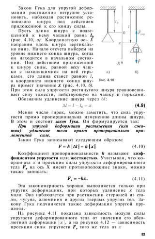 Закон Гука для упругой дефор­
мации растяжения нетрудно уста­
новить, наблюдая растяжение ре­
зинового шнура под действием
приложенной к его концу силы.
Пусть длина шнура с подве­
шенной к нему чашкой равна
(рис. 4.10, а). Координатную ось X
направим вдоль шнура вертикаль­
но вниз. Начало отсчета выберем на
уровне нижнего конца шнура, когда
он находится в начальном состоя­
нии. Под действием приложенной
к шнуру силы, равной весу чаш­
ки с находящимися на ней гирь­
ками, его длина станет равной ,
а координата нижнего конца шну­
ра примет значение (рис. 4.10, б).
При этом сила упругости растянутого шнура уравновеши­
вает силу тяжести, действующую на чашку с гирьками.
Обозначим удлинение шнура через :
(4.9)
Меняя число гирек, можно заметить, что сила упру­
гости прямо пропорциональна изменению длины шнура.
В этом и состоит закон Гука. Он формулируется так:
При упругой деформации растяжения (или сжа­
тия) удлинение тела прямо пропорционально при­
ложенной силе.
Закон Гука записывают следующим образом:
(4.10)
Коэффициент пропорциональности называют коэф­
фициентом упругости или жесткостью. Учитывая, что ко­
ордината и проекция силы упругости деформированного
тела на ось X имеют противоположные знаки, можно
также записать:
(4.11)
Эта закономерность хорошо выполняется только при
упругих деформациях, при которых удлинение х тела
мало. Она наблюдается при растяжении стержней из ста­
ли, чугуна, алюминия и других твердых упругих тел. За­
кону Гука подчиняется также деформация упругой пру­
жины.
На рисунке 4.11 показана зависимость модуля силы
упругости деформированного тела от значения его абсо­
лютной деформации , а на рисунке 4.12 — зависимость
проекции силы упругости того же тела от
93
 