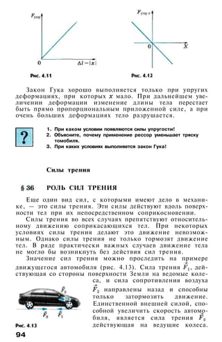 Закон Гука хорошо выполняется только при упругих
деформациях, при которых мало. При дальнейшем уве­
личении деформации изменение длины тела перестает
быть прямо пропорциональным приложенной силе, а при
очень больших деформациях тело разрушается.
1. При каком условии появляются силы упругости!
2. Объясните, почему применение рессор уменьшает тряску
томобиля.
3. При каких условиях выполняется закон Гука!
Силы трения
РОЛЬ СИЛ ТРЕНИЯ
Еще один вид сил, с которыми имеют дело в механи­
ке, — это силы трения. Эти силы действуют вдоль поверх­
ности тел при их непосредственном соприкосновении.
Силы трения во всех случаях препятствуют относитель­
ному движению соприкасающихся тел. При некоторых
условиях силы трения делают это движение невозмож­
ным. Однако силы трения не только тормозят движение
тел. В ряде практически важных случаев движение тела
не могло бы возникнуть без действия сил трения.
Значение сил трения можно проследить на примере
движущегося автомобиля (рис. 4.13). Сила трения , дей­
ствующая со стороны поверхности Земли на ведомые коле­
са, и сила сопротивления воздуха
направлены назад и способны
только затормозить движение.
Единственной внешней силой, спо­
собной увеличить скорость автомо­
биля, является сила трения
действующая на ведущие колеса.
94
 