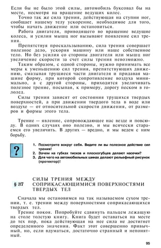 Если бы не было этой силы, автомобиль буксовал бы на
месте, несмотря на вращение ведущих колес.
Точно так же сила трения, действующая на ступни ног,
сообщает нашему телу ускорение, необходимое для того,
чтобы начать движение или остановиться.
Работа двигателя, приводящего во вращение ведущие
колеса, и усилия мышц ног вызывают появление сил тре­
ния.
Препятствуя проскальзыванию, сила трения совершает
полезное дело, ускоряя машину или наше собственное
тело. Но без усилия со стороны двигателя или мышц ног
увеличение скорости за счет силы трения невозможно.
Таким образом, с одной стороны, нужно принимать все
меры к уменьшению сил трения, препятствующих движе­
нию, смазывая трущиеся части двигателя и придавая ма­
шине форму, при которой сопротивление воздуха мини­
мально, а с другой стороны, приходится увеличивать
полезное трение, посыпая, к примеру, дорогу песком в го­
лолед.
Силы трения зависят от состояния трущихся твердых
поверхностей, а при движении твердого тела в воде или
воздухе — от относительной скорости движения, от разме­
ров и формы этого тела.
Трение — явление, сопровождающее нас везде и повсю­
ду. В одних случаях оно полезно, и мы всячески стара­
емся его увеличить. В других — вредно, и мы ведем с ним
1. Посмотрите вокруг себя. Видите ли вы полезное действие сил
трения!
2. Зачем на губках тисков и плоскогубцев делают насечки?
3. Для чего на автомобильных шинах делают рельефный рисунок
(протектор)!
СИЛЫ ТРЕНИЯ МЕЖДУ
СОПРИКАСАЮЩИМИСЯ ПОВЕРХНОСТЯМИ
ТВЕРДЫХ ТЕЛ
Сначала мы остановимся на так называемом сухом тре­
нии, т. е. трении между поверхностями соприкасающихся
твердых тел.
Трение покоя. Попробуйте сдвинуть пальцем лежащую
на столе толстую книгу. Книга будет оставаться на месте
до тех пор, пока действующая на нее сила не достигнет
определенного значения. Факт этот совершенно привыч­
ный, но, если вдуматься, достаточно странный и непонят­
ный.
борьбу.
95
 
