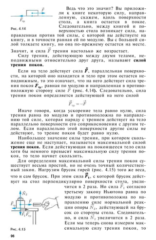 Ведь что это значит? Вы приложи­
ли к книге некоторую силу, направ­
ленную, скажем, вдоль поверхности
стола, а книга остается в покое.
Следовательно, между книгой и по­
верхностью стола возникает сила, на­
правленная против той силы, с которой вы действуете на
книгу, и в точности равная ей по модулю. Вы с большей си­
лой толкаете книгу, но она по-прежнему остается на месте.
Значит, и сила трения настолько же возрастает.
Силу трения, действующую между двумя телами, не­
подвижными относительно друг друга, называют силой
трения покоя.
Если на тело действует сила , параллельная поверхно­
сти, на которой оно находится и тело при этом остается не­
подвижным, то это означает, что на него действует сила тре­
ния покоя , равная по модулю и направленная в противо­
положную сторону силе (рис. 4.14). Следовательно, сила
трения покоя определяется действующей на него силой
Иначе говоря, когда ускорение тела равно нулю, сила
трения равна по модулю и противоположна по направле­
нию той силе, которая наряду с трением действует на тело
параллельно поверхности его соприкосновения с другим те­
лом. Если параллельно этой поверхности другие силы не
действуют, то трение покоя будет равно нулю.
Наибольшее значение силы трения, при котором сколь­
жение еще не наступает, называется максимальной силой
трения покоя. Если действующая на покоящееся тело сила
хотя бы немного превысит максимальную силу трения по­
коя, то тело начнет скользить.
Для определения максимальной силы трения покоя су­
ществует весьма простой, но не очень точный количествен­
ный закон. Нагрузим брусок гирей (рис. 4.15) того же веса,
что и сам брусок. При этом сила , с которой брусок дейст­
вует на стол перпендикулярно поверхности стола, увели­
чится в 2 раза. Но сила согласно
третьему закону Ньютона равна по
модулю и противоположна по на­
правлению силе нормальной реак­
ции опоры , действующей на бру­
сок со стороны стола. Следователь­
но, и сила увеличится в 2 раза.
Если мы теперь снова измерим мак­
симальную силу трения покоя, то
96
 
