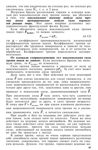 увидим, что она увеличилась во столько раз, во сколько раз
увеличилась сила , т. е. в 2 раза.
Нагружая брусок различными гирями и измеряя каж­
дый раз максимальную силу трения покоя, мы убедимся
в том, что максимальное значение модуля силы тре­
ния покоя пропорционально модулю силы нормаль­
ной реакции опоры. Этот закон впервые установил экс­
периментально французский физик Кулон.
Если обозначить модуль максимальной силы трения
покоя через , то можно записать:
(4.12)
где — коэффициент пропорциональности, называемый
коэффициентом трения покоя. Коэффициент трения ха­
рактеризует обе трущиеся поверхности и зависит не толь­
ко от материала этих поверхностей, но и от качества их
обработки. Коэффициент трения определяется экспери­
ментально.
От площади соприкосновения тел максимальная сила
трения покоя не зависит. Если положить брусок на мень­
шую грань, то не изменится.
Сила трения покоя меняется в пределах от нуля до
максимального значения, равного . За счет чего может
происходить изменение силы трения?
Дело здесь вот в чем. При действии на тело некоторой
силы оно слегка (незаметно для глаза) смещается, и это
смещение продолжается до тех пор, пока микроскопиче­
ские шероховатости поверхностей не расположатся относи­
тельно друг друга так, что, зацепляясь одна за другую, они
приведут к появлению силы, уравновешивающей силу .
При увеличении силы тело опять чуть-чуть сдвинется
так, что мельчайшие неровности поверхностей по-иному
будут цепляться друг за друга, и сила трения возрастет.
И лишь при ни при каком взаимном расположе­
нии шероховатостей поверхности сила трения не в состоя­
нии уравновесить силу , и начнется скольжение.
При ходьбе и беге на подошвы ног действует сила тре­
ния покоя, если только ноги не скользят. Такая же сила
действует на ведущие колеса автомобиля. На ведомые ко­
леса также действует сила трения покоя, но уже тормозя­
щая движение, причем эта сила значительно меньше
силы, действующей на ведущие колеса (иначе автомобиль
не смог бы тронуться с места).
В давнее время, когда не очень хорошо представляли
себе способность силы трения покоя принимать различные
значения, сомневались, что паровоз сможет ехать по глад­
ким рельсам. Думали, что трение, тормозящее ведомые ко-
97
 