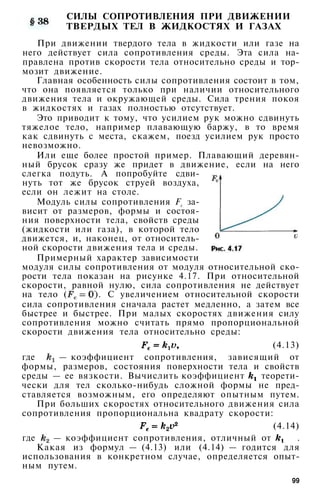 СИЛЫ СОПРОТИВЛЕНИЯ ПРИ ДВИЖЕНИИ
ТВЕРДЫХ ТЕЛ В ЖИДКОСТЯХ И ГАЗАХ
При движении твердого тела в жидкости или газе на
него действует сила сопротивления среды. Эта сила на­
правлена против скорости тела относительно среды и тор­
мозит движение.
Главная особенность силы сопротивления состоит в том,
что она появляется только при наличии относительного
движения тела и окружающей среды. Сила трения покоя
в жидкостях и газах полностью отсутствует.
Это приводит к тому, что усилием рук можно сдвинуть
тяжелое тело, например плавающую баржу, в то время
как сдвинуть с места, скажем, поезд усилием рук просто
невозможно.
Или еще более простой пример. Плавающий деревян­
ный брусок сразу же придет в движение, если на него
слегка подуть. А попробуйте сдви­
нуть тот же брусок струей воздуха,
если он лежит на столе.
Модуль силы сопротивления Fc за­
висит от размеров, формы и состоя­
ния поверхности тела, свойств среды
(жидкости или газа), в которой тело
движется, и, наконец, от относитель­
ной скорости движения тела и среды.
Примерный характер зависимости
модуля силы сопротивления от модуля относительной ско­
рости тела показан на рисунке 4.17. При относительной
скорости, равной нулю, сила сопротивления не действует
на тело ( ). С увеличением относительной скорости
сила сопротивления сначала растет медленно, а затем все
быстрее и быстрее. При малых скоростях движения силу
сопротивления можно считать прямо пропорциональной
скорости движения тела относительно среды:
(4.13)
где — коэффициент сопротивления, зависящий от
формы, размеров, состояния поверхности тела и свойств
среды — ее вязкости. Вычислить коэффициент теорети­
чески для тел сколько-нибудь сложной формы не пред­
ставляется возможным, его определяют опытным путем.
При больших скоростях относительного движения сила
сопротивления пропорциональна квадрату скорости:
(4.14)
где — коэффициент сопротивления, отличный от .
Какая из формул — (4.13) или (4.14) — годится для
использования в конкретном случае, определяется опыт­
ным путем.
99
 