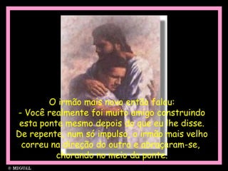 O irmão mais novo então falou:
- Você realmente foi muito amigo construindo
esta ponte mesmo depois do que eu lhe disse.
De repente, num só impulso, o irmão mais velho
correu na direção do outro e abraçaram-se,
chorando no meio da ponte.
 