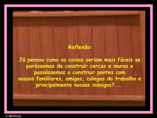 Reflexão:
Já pensou como as coisas seriam mais fáceis se
parássemos de construir cercas e muros e
passássemos a construir pontes com
nossos familiares, amigos, colegas do trabalho e
principalmente nossos inimigos?...
 