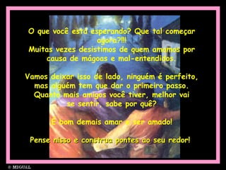 O que você está esperando? Que tal começar
agora?!!!
Muitas vezes desistimos de quem amamos por
causa de mágoas e mal-entendidos.
Vamos deixar isso de lado, ninguém é perfeito,
mas alguém tem que dar o primeiro passo.
Quanto mais amigos você tiver, melhor vai
se sentir, sabe por quê?
É bom demais amar e ser amado!
Pense nisso e construa pontes ao seu redor!Pense nisso e construa pontes ao seu redor!
 