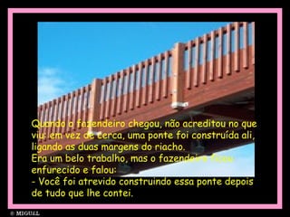 Quando o fazendeiro chegou, não acreditou no que
viu: em vez de cerca, uma ponte foi construída ali,
ligando as duas margens do riacho.
Era um belo trabalho, mas o fazendeiro ficou
enfurecido e falou:
- Você foi atrevido construindo essa ponte depois
de tudo que lhe contei.
 