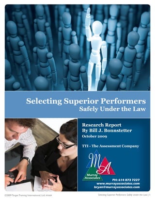 Selecting Superior Performers
                                                   Safely Under the Law

                                                   Research Report
                                                   By Bill J. Bonnstetter
                                                   October 2009

                                                   TTI - The Assessment Company




                                                                 PH: 614 873 7227
                                                         www.murrayassociates.com
                                                        bryan@murrayassociates.com

©2009 Target Training International, Ltd. 093009          Selecting Superior Performers Safely Under the Law | 1
 