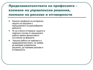 Предизвикателствата на професията – вземане на управленски решения, поемане на рискове и отговорности Нашите професии са интересни, защото са свързани с извършването на разнообразни дейности.  Те са и много отговорни, защото в повечето случаи от свършената работа зависи финансовото състояние на фирмите.  Нашата работа ни харесва и с предизвикателствата, че трябва да вземаме управленски решения, да поемаме рискове и отговорности.  