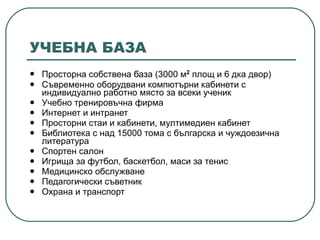 УЧЕБНА БАЗА Просторна собствена база (3000 м 2  площ и 6 дка двор) Съвременно оборудвани компютърни кабинети с индивидуално работно място за всеки ученик Учебно тренировъчна фирма Интернет и интранет Просторни стаи и кабинети, мултимедиен кабинет Библиотека с над 15000 тома с българска и чуждоезична литература Спортен салон Игрища за футбол, баскетбол, маси за тенис Медицинско обслужване Педагогически съветник Охрана и транспорт   