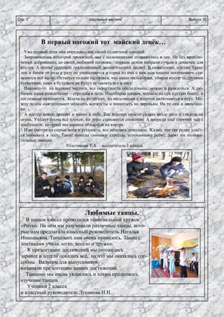 Школьный вестникСтр. 3 Выпуск 10
В первый погожий тот майский денёк…
Уже первый день мая порадовал нас своей солнечной погодой.
Заправившись нехитрой провизией, мы с мальчишками отправились в лес. Не без приклю-
чений добравшись до своей любимой полянки, первым делом набрали сучьев и дощечек для
костра. А потом устроили традиционный экологический десант. К сожалению, пустых буты-
лок и банок от раза к разу не уменьшается и горка из них с каждым нашим посещением ста-
новится всё выше. Остаётся только надеяться, что наши мальчишки, убирая мусор за другими
туристами, сами в будущем не будут оставлять его в лесу.
Наконец-то на полянке чистота, все окрестности обследованы, можно и развлечься. А лю-
бимое наше развлечение – стрельба в цель. Насобирав шишек, вешаем на сук пустую банку, и
состязание начинается. Задача не из лёгких, но мальчишки с азартом включаются в игру. Ме-
жду делом они успевают облазить все кусты и поползать по деревьям. На то они и мальчиш-
ки.
А костёр вовсю трещит и манит к себе. Так хорошо просто сидеть возле него и глядеть на
огонь. Уходит прочь всё плохое, на душе становится спокойно. А впереди ещё горячий чай с
хлебушком, который мы заранее обжарили на костре.
И не смотря на сырые ноги и усталость, все остались довольны. Жалко, что так редко удаёт-
ся побывать в лесу. Такие походы снимают стрессы, успокаивают ребят, дарят им положи-
тельные эмоции.
Толстикова Т.А. – воспитатель 1 класса.
Любимые танцы.
В нашем классе проводился танцевальный кружок
«Ритм». На нём мы разучивали различные танцы, кото-
рые нам предлагала классный руководитель Наталья
Николаевна. Танцевать нам очень нравилось. Танец с
зонтиками учили легко, весело и дружно.
К презентации достижений мы готовились
заранее и хотели показать всё, на что мы оказались спо-
собны. Вальсом для выпускников
начинали презентацию наших достижений.
Танцами мы очень увлеклись и хотим продолжать
изучение танцев.
Ученики 2 класса
и классный руководитель Луканова Н.Н.
 