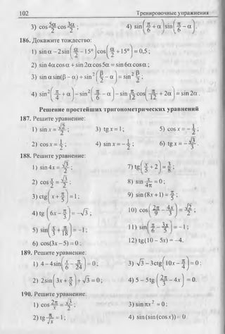 102 Тренировочные упражнения
3) cos Д^ cos Д^-; .4)sinf-^+
2 2 ’ -v
186. Докажите тождество:
Г) sin a - 2 sin ^-у -15° j cos | д +15° j = 0,5 ;
2) sin 4a cos a + sin 2 a cos 5a = sin 6a cos a ;
3) sin asin(p - a) + sin2[д - a j = sin2Ij-;
4) sin2f-|- + a ] - s i n 2f - g - - a j - s i n c o s ^ — -+ 2a j = sin2a .
Решение простейших тригонометрических уравнений
187. Решите уравнение:
1) sinх = ; 3) tg.r = 1; 5) cosx = ;
2) cosx = -j ; 4) sin a-= --^ ; 6) tg x = --y -.
188. Решите уравнение:
v -V 3 . 7 ^ / 4- 4 -^ = 1 :1) sin 4x = ; 7)tg[ ^- + 2 =f ;
2) c o s | = 4 ; 8) s i n ^ = 0 ;
X _
к .
3) ctg Л-+ 1 J = 1; 9) sin <8-v+ 0 = f
4) t g ( 6x - f | = -л/3 ; 10) co sf2* ^ ;
Л 3.x: I_
V3 18
6) cos(3x -5 ) = 0 ; 12) tg(10 - 5x) = -4 .
189. Решите уравнение:
1) 4 - 4 s in f - |- J j;j = 0; 3) S - 3 c tg f l0 x - ^ j = 0 :
2) 2sin^3x + | ] + V 3= 0; 4) 5 - 5tg ^ - 4 . x J =0.
190. Решите уравнение:
1 )0 0 5 -^ = ^ ; 3)sinrcx2 = 0:
2) tg-j= = 1; 4) sin (sin(cos.v)) = 0.
 