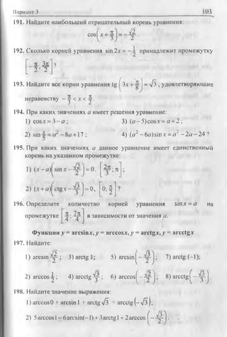 Вариант 3 103
191. Найдите наибольший отрицательный корень уравнения:
cos х- м .
2
_ 1192. Сколько корней уравнения sin 2х = - ^ принадлежит промежутку
п . Зя
2 ’ 2
193. Найдите все корни уравнения tg | Зх + Ц-) - л/з , удовлетворяющие
неравенству - у < х <у .
194. При каких значениях а имеет решения уравнение:
1) cosx = 3 - а ; 3) (a-5 )co sx = a + 2;
2) sin - 8о + 17 ; 4) (а2 -6 а )sinx = а2 -2 а —24?
195. При каких значениях а данное уравнение имеет единственный
корень на указанном промежутке:
= 0 .
(-----------l
- o , _0; f
196. Определите количество корней уравнения sinx = а на
п . 1ппромежутке
4 ’ 4
в зависимости от значения а.
Функции у = arcsinx, у = arccosx, у = arctgx, у = arcctgx
197. Найдите:
1) a r c s in ^ ; 3) arctg 1; 5) arcsin
2) arccos^; 4)arcctg^r-; 6) arccos^-
198. Найдите значение выражения:
1) arccos 0 + arcsin 1 + arctg л/з + arcctg (™л/з );
2) 5arccos 1- 6 arcsjn(-1) + 3arctg 1+ 2arccos f ~ ^
7) arctg (-1);
8) arcctg f - ^ j .
 