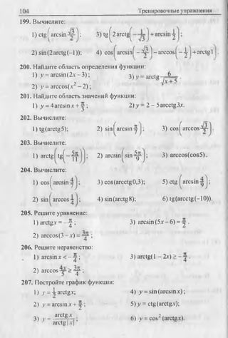104 Тренировочные упражнения
199. Вычислите:
1) ctgf arcsin j ; 3) tg ^2 arctg
2) sin(2arctg(-l));4) cosj a rc sifif-^ l-a rc c o s f -A jч-arctg 1
200. Найдите область определения функции:
1) у = arcsin (2х -3 );
2) у = arccos(x2 - 2);
201. Найдите область значений функции:
1) у = 4 arcsinx + у ;
202. Вычислите:
1) tg (arctg 5);
203. Вычислите:
2)у - 2 - 5arcctg3.v.
2) sin I arcsin у 3) cos( arccos-—
1) arctg I tg ^ -jy
204. Вычислите:
1) cos ^arcsin у
2) sin | arccos у
205. Решите уравнение:
1) arctgx = J ;
2) arccos(3 - x) =-y -;
206. Решите неравенство:
1) arcsinx < - у ;
2) arccos— > y ^;
207. Постройте график функции:
1) у = i arctgx;
2) у - arcsin x + у ;
3) у = H P * x- -
2) arcsin sin yy
3) cos(arcctg0,3);
4) sin (arctg 8);
3) arccos(cos5).
5) ctg arcsin у J ;
6) tg(arcctg(-10)).
arctg [x | ’
3) arcsin (5x - 6) = у .
3) arctg(l - Ix) > ~ y .
4) у = sin (arcsinx);
5) y = ctg (arctgx);
6) у = cos2(arctgx).
 