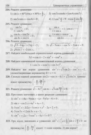 106 Тренировочные упражнения
214. Решите уравнение:
1) sin(x + 60°)cos(x + 30°) = y ; 3) cos3xcos6x = cos4* cos 7V;
2) sin3xsinx + cos4x = 0 ; 4) 12cos2-y = 9-4cos-^-cos-y.
215. Решите уравнение:
14 sin5x .. sinx ,
l ) - = 0; 3) — — - = l-c o s x ;
l - cos 5x l + cos x
^ cos 4x - cos 2x _ ^ 4^ l + sin x - cos x _ ^
sin 4x + sin 2x sin 2x
216. Решите уравнение:
1) yj1 3 -6 tgx = 2 tg x - 3 ; 3) л/l-3 c o sx -c o s2 x - 2sinx = 0.
2) л/бsin x = -2 cos x ;
217. Найдите наибольший отрицательный корень уравнения:
5(1+ cosx) = 2 +sin4 х - cos4 x .
218. Найдите наименьший положительный корень уравнения:
1+ cos 2х = (cos Зх + sin Зх)" .
219. Найдите все корни уравнения sin2х -л /з sin2 х - cos2х = -2 ,
удовлетворяющие неравенству 0 < х < 4.
220. Сколько корней уравнения sin 2х + sin (л - 8х) = л/2 cos3x принад­
лежит промежутку - у ; - у
221. Решите уравнение J -4 x ~ ^sin лх--/5 sin^y J= 0.
222. При каких значениях а имеет решения уравнение:
1) sin2 x -(4 a -9 )s in x +(а - 5)(Зо-4) = 0 ;
2) sin х - cos 2х = 4а2 + 4а + 3 ;
3) 5cos2x -2 (2 a -l)c o sx + o" - 2а + 2 = 0;
4 ) 5 cos Зх +12 sin Зх = о - 5;
5) sin4 х + (2а -1) cos2 х - 6а -1 = 0 '?
223. При каких значениях о уравнение sin2x -^ d + y jsin x + -f = 0 на
промежутке -у-: у - j имеет: 1) один корень; 2) два корня?
 